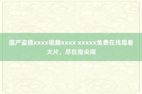 国产盗摄xxxx视频xxxx xxxxx免费在线观看大片，尽在指尖间