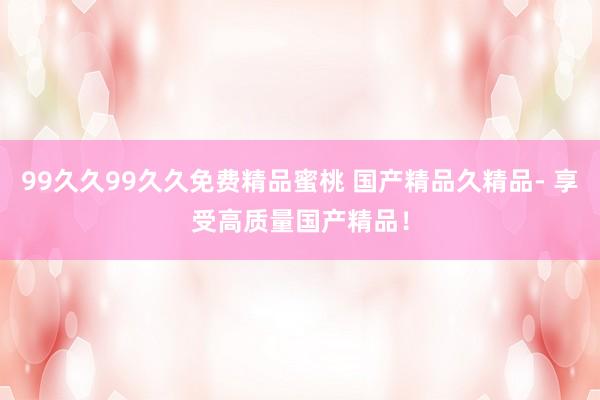 99久久99久久免费精品蜜桃 国产精品久精品- 享受高质量国产精品！