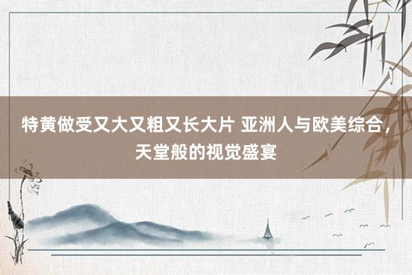 特黄做受又大又粗又长大片 亚洲人与欧美综合，天堂般的视觉盛宴