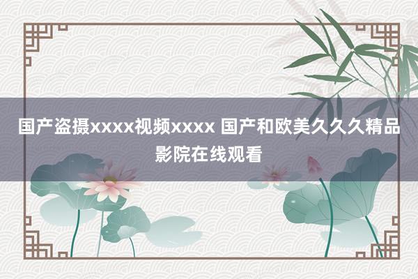 国产盗摄xxxx视频xxxx 国产和欧美久久久精品影院在线观看
