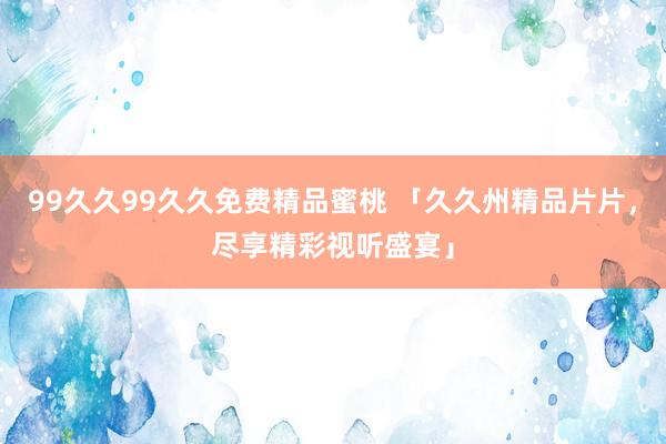 99久久99久久免费精品蜜桃 「久久州精品片片，尽享精彩视听盛宴」