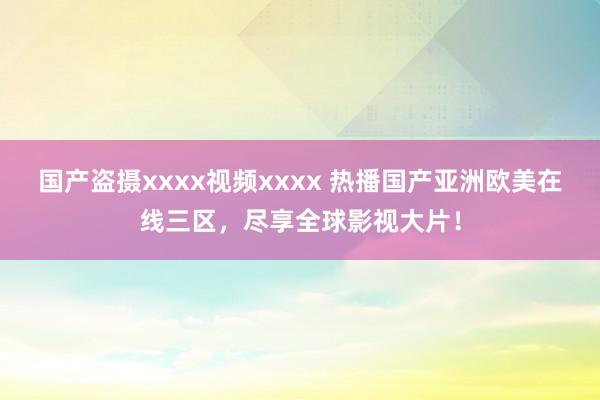 国产盗摄xxxx视频xxxx 热播国产亚洲欧美在线三区，尽享全球影视大片！