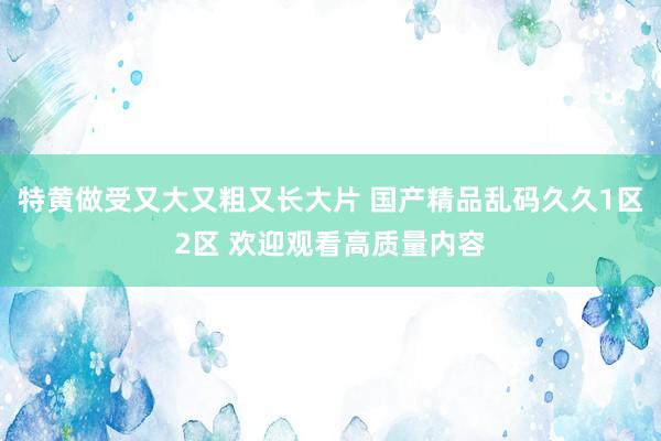 特黄做受又大又粗又长大片 国产精品乱码久久1区2区 欢迎观看高质量内容