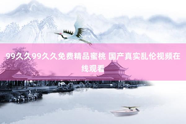 99久久99久久免费精品蜜桃 国产真实乱伦视频在线观看