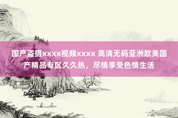 国产盗摄xxxx视频xxxx 高清无码亚洲欧美国产精品专区久久热，尽情享受色情生活