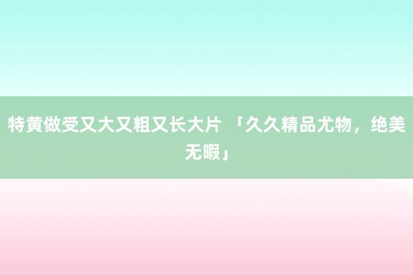 特黄做受又大又粗又长大片 「久久精品尤物，绝美无暇」