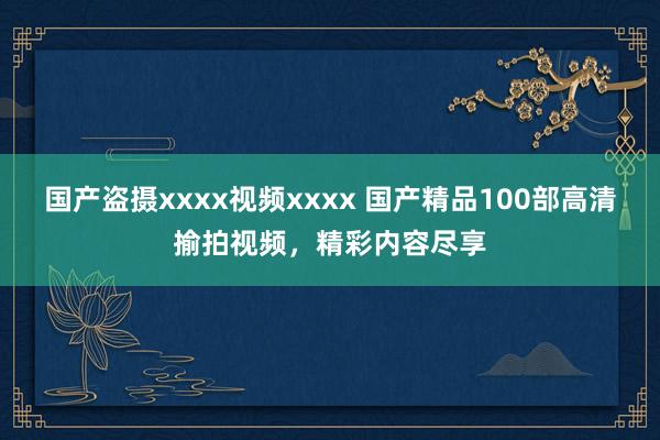 国产盗摄xxxx视频xxxx 国产精品100部高清揄拍视频，精彩内容尽享