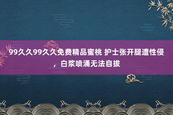 99久久99久久免费精品蜜桃 护士张开腿遭性侵，白浆喷涌无法自拔