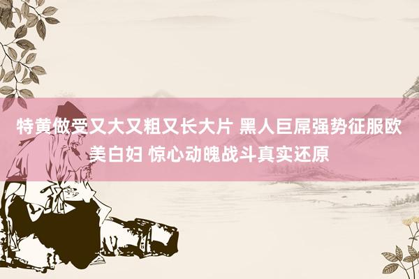 特黄做受又大又粗又长大片 黑人巨屌强势征服欧美白妇 惊心动魄战斗真实还原