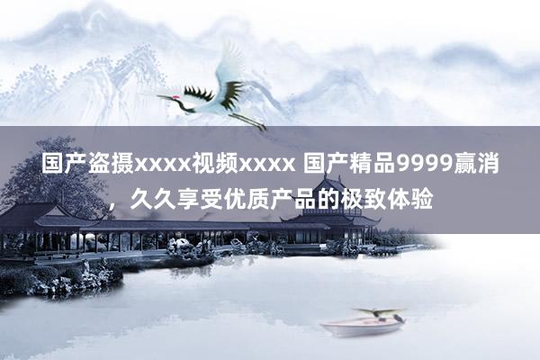 国产盗摄xxxx视频xxxx 国产精品9999赢消，久久享受优质产品的极致体验