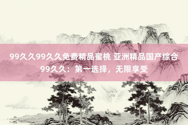 99久久99久久免费精品蜜桃 亚洲精品国产综合99久久：第一选择，无限享受