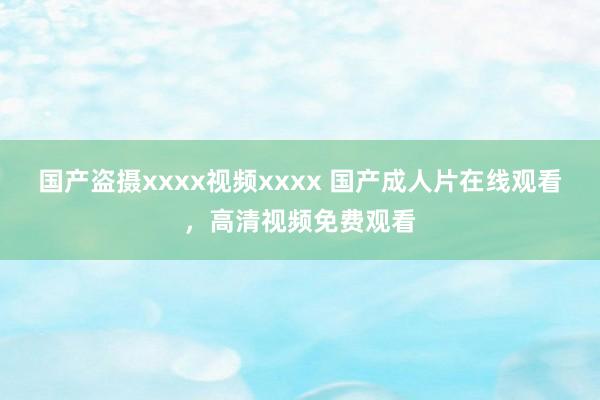 国产盗摄xxxx视频xxxx 国产成人片在线观看，高清视频免费观看