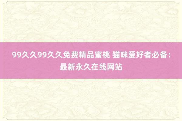 99久久99久久免费精品蜜桃 猫咪爱好者必备：最新永久在线网站