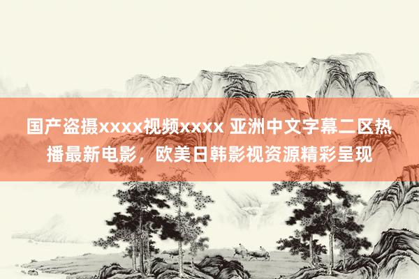 国产盗摄xxxx视频xxxx 亚洲中文字幕二区热播最新电影，欧美日韩影视资源精彩呈现