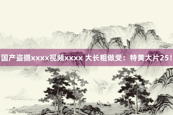 国产盗摄xxxx视频xxxx 大长粗做受：特黄大片25！