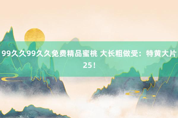 99久久99久久免费精品蜜桃 大长粗做受：特黄大片25！