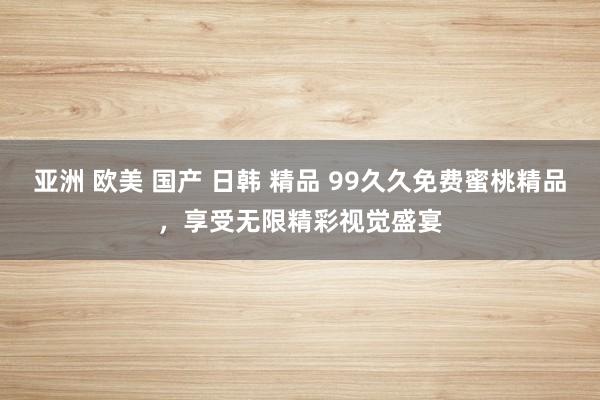 亚洲 欧美 国产 日韩 精品 99久久免费蜜桃精品，享受无限精彩视觉盛宴