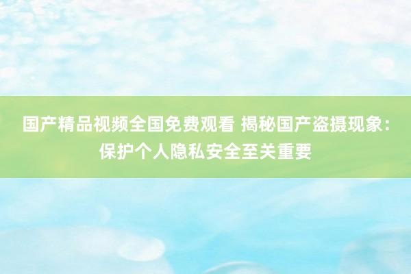 国产精品视频全国免费观看 揭秘国产盗摄现象：保护个人隐私安全至关重要