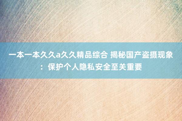一本一本久久a久久精品综合 揭秘国产盗摄现象：保护个人隐私安全至关重要