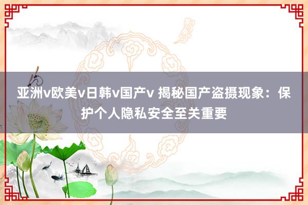 亚洲v欧美v日韩v国产v 揭秘国产盗摄现象：保护个人隐私安全至关重要