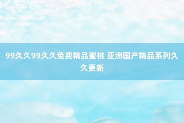 99久久99久久免费精品蜜桃 亚洲国产精品系列久久更新