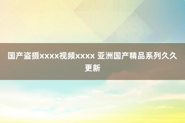 国产盗摄xxxx视频xxxx 亚洲国产精品系列久久更新