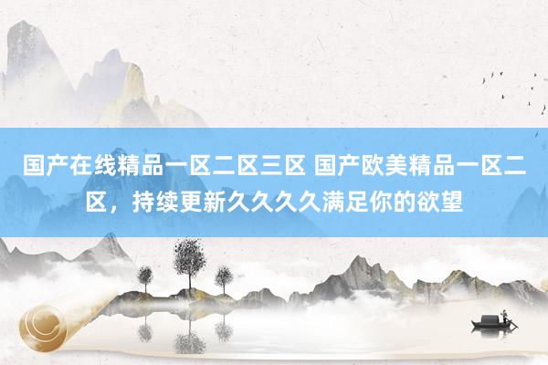 国产在线精品一区二区三区 国产欧美精品一区二区，持续更新久久久久满足你的欲望