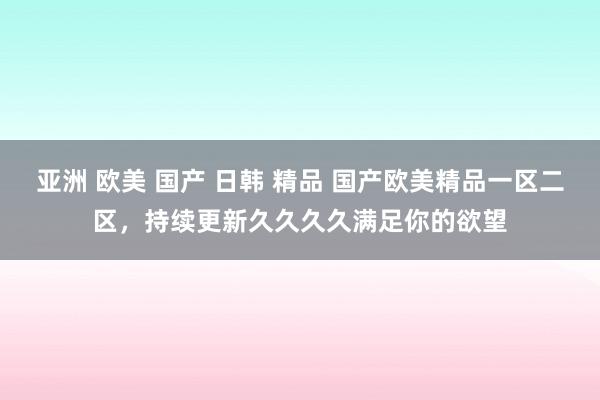 亚洲 欧美 国产 日韩 精品 国产欧美精品一区二区，持续更新久久久久满足你的欲望