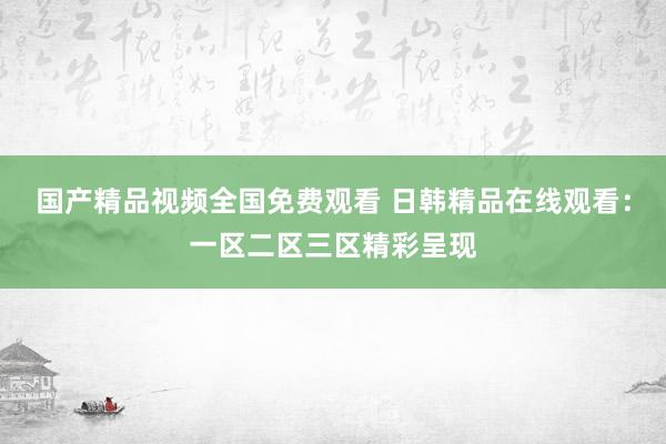 国产精品视频全国免费观看 日韩精品在线观看：一区二区三区精彩呈现