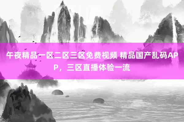 午夜精品一区二区三区免费视频 精品国产乱码APP，三区直播体验一流