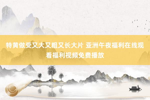 特黄做受又大又粗又长大片 亚洲午夜福利在线观看福利视频免费播放
