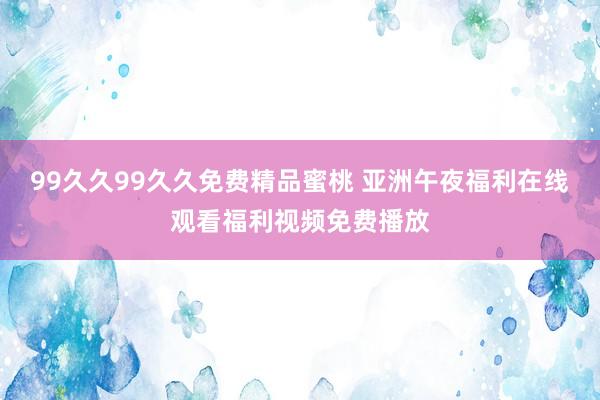 99久久99久久免费精品蜜桃 亚洲午夜福利在线观看福利视频免费播放