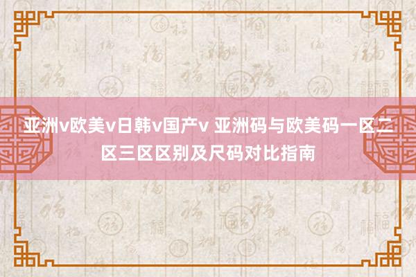 亚洲v欧美v日韩v国产v 亚洲码与欧美码一区二区三区区别及尺码对比指南