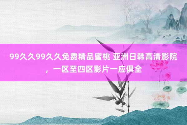 99久久99久久免费精品蜜桃 亚洲日韩高清影院，一区至四区影片一应俱全