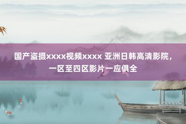 国产盗摄xxxx视频xxxx 亚洲日韩高清影院，一区至四区影片一应俱全