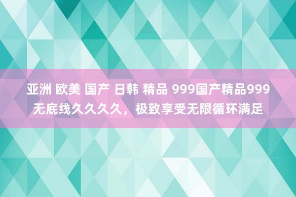 亚洲 欧美 国产 日韩 精品 999国产精品999无底线久久久久，极致享受无限循环满足