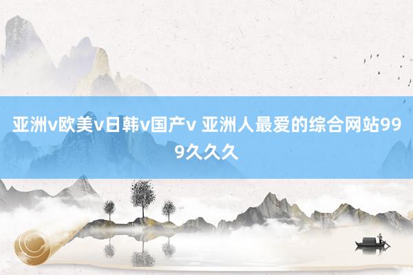 亚洲v欧美v日韩v国产v 亚洲人最爱的综合网站999久久久