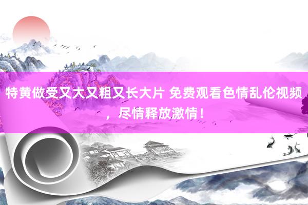 特黄做受又大又粗又长大片 免费观看色情乱伦视频，尽情释放激情！