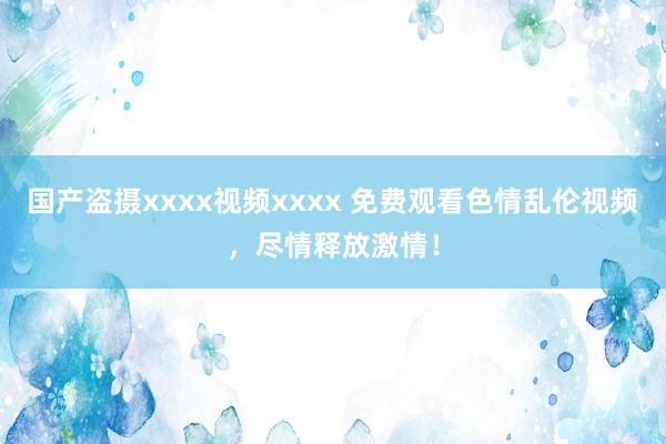 国产盗摄xxxx视频xxxx 免费观看色情乱伦视频，尽情释放激情！