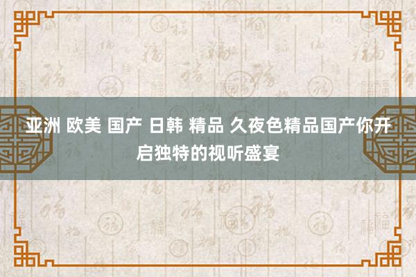 亚洲 欧美 国产 日韩 精品 久夜色精品国产你开启独特的视听盛宴