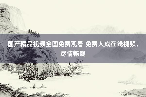 国产精品视频全国免费观看 免费人成在线视频，尽情畅观