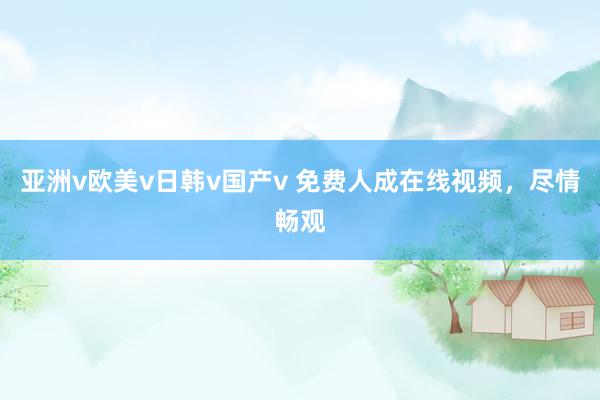 亚洲v欧美v日韩v国产v 免费人成在线视频，尽情畅观