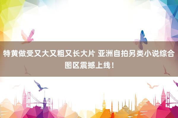 特黄做受又大又粗又长大片 亚洲自拍另类小说综合图区震撼上线！