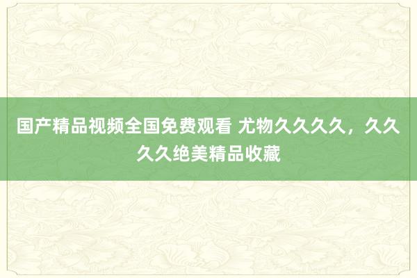 国产精品视频全国免费观看 尤物久久久久，久久久久绝美精品收藏