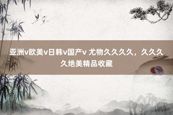 亚洲v欧美v日韩v国产v 尤物久久久久，久久久久绝美精品收藏