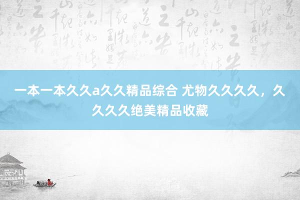 一本一本久久a久久精品综合 尤物久久久久，久久久久绝美精品收藏