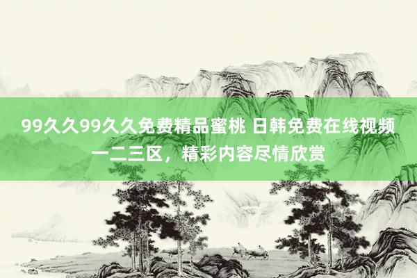 99久久99久久免费精品蜜桃 日韩免费在线视频一二三区，精彩内容尽情欣赏