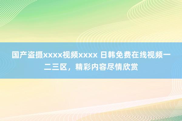 国产盗摄xxxx视频xxxx 日韩免费在线视频一二三区，精彩内容尽情欣赏