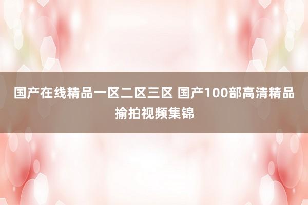 国产在线精品一区二区三区 国产100部高清精品揄拍视频集锦