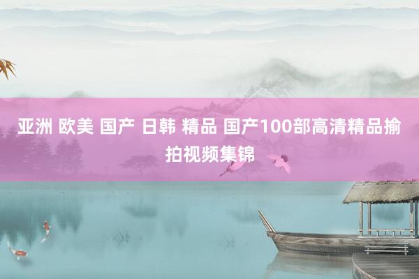 亚洲 欧美 国产 日韩 精品 国产100部高清精品揄拍视频集锦